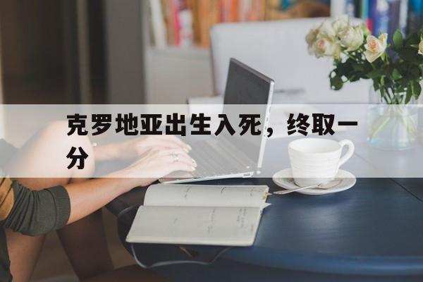 开云体育平台APP-克罗地亚出生入死，终取一分的简单介绍